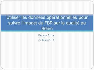 BuenosAires
25 Mars2014
Utiliser les données opérationnelles pour
suivre l’impact du FBR sur la qualité au
Bénin
 