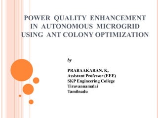 POWER QUALITY ENHANCEMENT
IN AUTONOMOUS MICROGRID
USING ANT COLONY OPTIMIZATION

by
PRABAAKARAN. K,
Assistant Professor (EEE)
SKP Engineering College
Tiruvannamalai
Tamilnadu

 