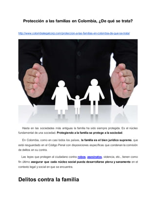 Protección a las familias en Colombia, ¿De qué se trata?
http://www.colombialegalcorp.com/proteccion-a-las-familias-en-colombia-de-que-se-trata/
Hasta en las sociedades más antiguas la familia ha sido siempre protegida. Es el núcleo
fundamental de una sociedad. Protegiendo a la familia se protege a la sociedad.
En Colombia, como en casi todos los países, la familia es el bien jurídico supremo, que
está resguardado en el Código Penal con disposiciones específicas que condenan la comisión
de delitos en su contra.
Las leyes que protegen al ciudadano contra robos, asesinatos, violencia, etc., tienen como
fin último asegurar que cada núcleo social pueda desarrollarse plena y sanamente en el
contexto legal y social en que se encuentra.
Delitos contra la familia
 