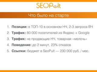 Что было на старте 
1. Позиции: в ТОП-10 в основном НЧ, 2-3 запроса ВЧ 
2. Трафик: 80 000 посетителей из Яндекс + Google 
3. Трафик: не продающие НЧ, товарная «мелочь» 
4. Поведение: до 2 минут, 23% отказов 
5. Ссылки: бюджет в SeoPult — 230 000 руб. / мес. 
 