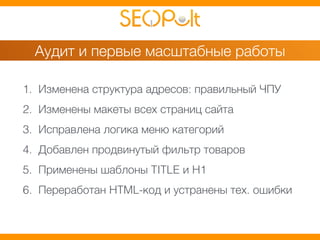 Аудит и первые масштабные работы 
1. Изменена структура адресов: правильный ЧПУ 
2. Изменены макеты всех страниц сайта 
3. Исправлена логика меню категорий 
4. Добавлен продвинутый фильтр товаров 
5. Применены шаблоны TITLE и H1 
6. Переработан HTML-код и устранены тех. ошибки 
 