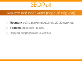 Как это всё повлияло (первый период) 
1. Позиции сайта резко просели на 20-30 пунктов 
2. Трафик снизился на 40% 
3. Период депрессии на 4 месяца 
 