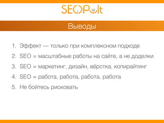 Выводы 
1. Эффект — только при комплексном подходе 
2. SEO = масштабные работы на сайте, а не доделки 
3. SEO = маркетинг, дизайн, вёрстка, копирайтинг 
4. SEO = работа, работа, работа, работа 
5. Не бойтесь рисковать 
 