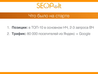Что было на старте 
1. Позиции: в ТОП-10 в основном НЧ, 2-3 запроса ВЧ 
2. Трафик: 80 000 посетителей из Яндекс + Google 
 