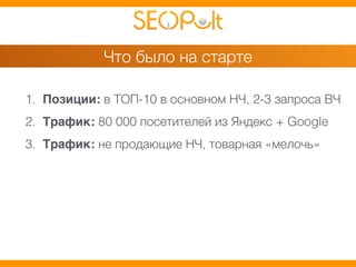Что было на старте 
1. Позиции: в ТОП-10 в основном НЧ, 2-3 запроса ВЧ 
2. Трафик: 80 000 посетителей из Яндекс + Google 
3. Трафик: не продающие НЧ, товарная «мелочь» 
 