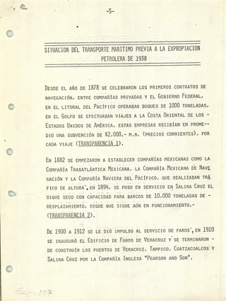 -5-
SIFUACION DEL TRANSPORTE MARITIMO PREVIA A LA EXPROPIACION
PETROLERA DE 1938
DESDE EL AÑO DE 1878 SE CELEBRARON LOS PRIMEROS CONTRATOS DE
NAVEGACIÓN, ENTRE COMPAÑÍAS PRIVADAS Y EL GOBIERNO FEDERAL,
EN EL LITORAL DEL PACÍFICO OPERABAN BUQUES DE 1000 TONELADAS1
EN EL GOLFO SE EFECTUABAN VIAJES A LA COSTA ORIENTAL DE LOS -
ESTADOS UNIDOS DE AMÉRICA, ESTAS EMPRESAS RECIBÍAN EN PROME
DIO UNA SUBVENCIÓN DE $2,000- M.N. (PRECIOS CORRIENTES), POR
CADA V 1 AJ E (TRANSPARENCIA D .
EN 1882 SE EMPEZARON A ESTABLECER COMPAÑÍAS MEXICANAS COMO LA
COMPAÑÍA TRASATLÁNTICA MEXICANA, LA COMPAÑÍA MEXICANA DE NAVE
GACIÓN Y LA COMPAÑÍA NAVIERA DEL PACtFICO, QUE REALIZABAN TR
FICO DE ALTURA", EN 189, SE PUSO EN SERVICIO EN SALINA CRUZ EL
DIQUE SECO CON CAPACIDAD PARA BARCOS DE 10,000 TONELADAS DE -
DESPLAZAMIENTO, DIQUE QUE SIGUE AÚN EN FUNCIONAMIENTO1
(TRAftS2AftENCiA1)I
DE 1900 A 1912 SE LE DIÓ IMPULSO AL SERVICIO DE FAROS' EN 1910
SE INAUGURÓ EL ED 'rFICIO DE FAROS DE VERACRUZ Y SE TERMINARON -
DE CONSTRUÍR LOS PUERTOS DE VERACRUZ, TAMPICO, COATZACOALCOS Y
SALINA CRUZ POR LA COMPAÑÍA INGLESA "PEARSON AND SoN".
 