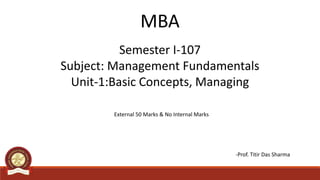 Semester I-107
Subject: Management Fundamentals
Unit-1:Basic Concepts, Managing
MBA
External 50 Marks & No Internal Marks
-Prof. Titir Das Sharma
 