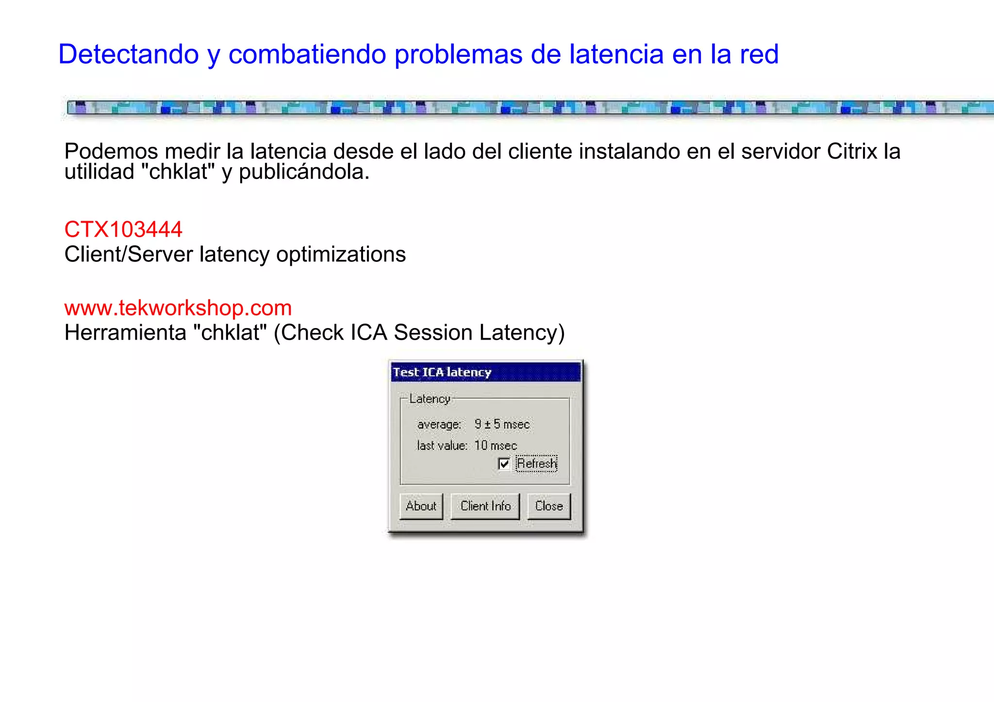Detectando y combatiendo problemas de latencia en la red


Podemos medir la latencia desde el lado del cliente instalando en el servidor Citrix la
utilidad "chklat" y publicándola.

CTX103444
Client/Server latency optimizations

www.tekworkshop.com
Herramienta "chklat" (Check ICA Session Latency)
 