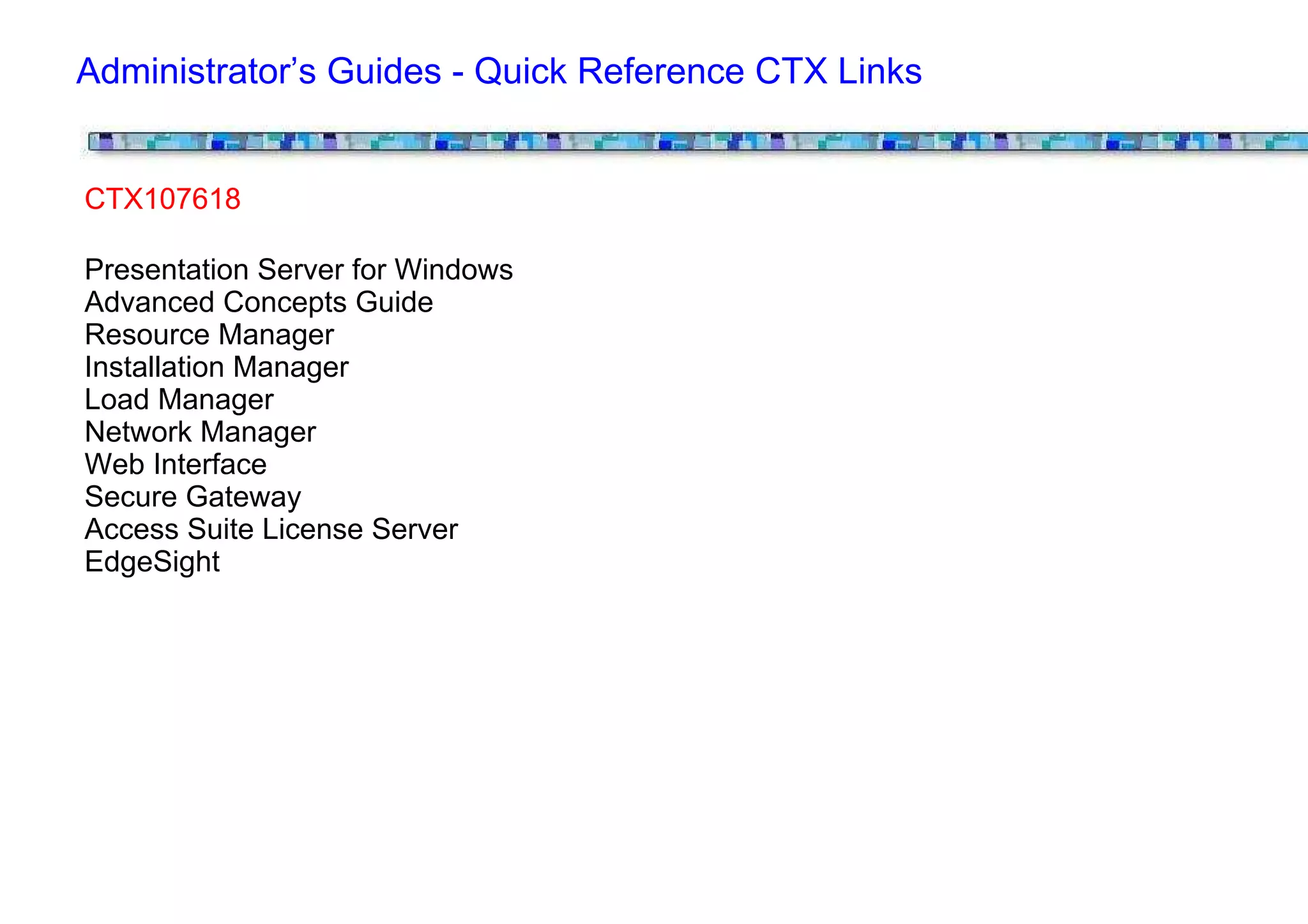Administrator’s Guides - Quick Reference CTX Links


CTX107618

Presentation Server for Windows
Advanced Concepts Guide
Resource Manager
Installation Manager
Load Manager
Network Manager
Web Interface
Secure Gateway
Access Suite License Server
EdgeSight
 