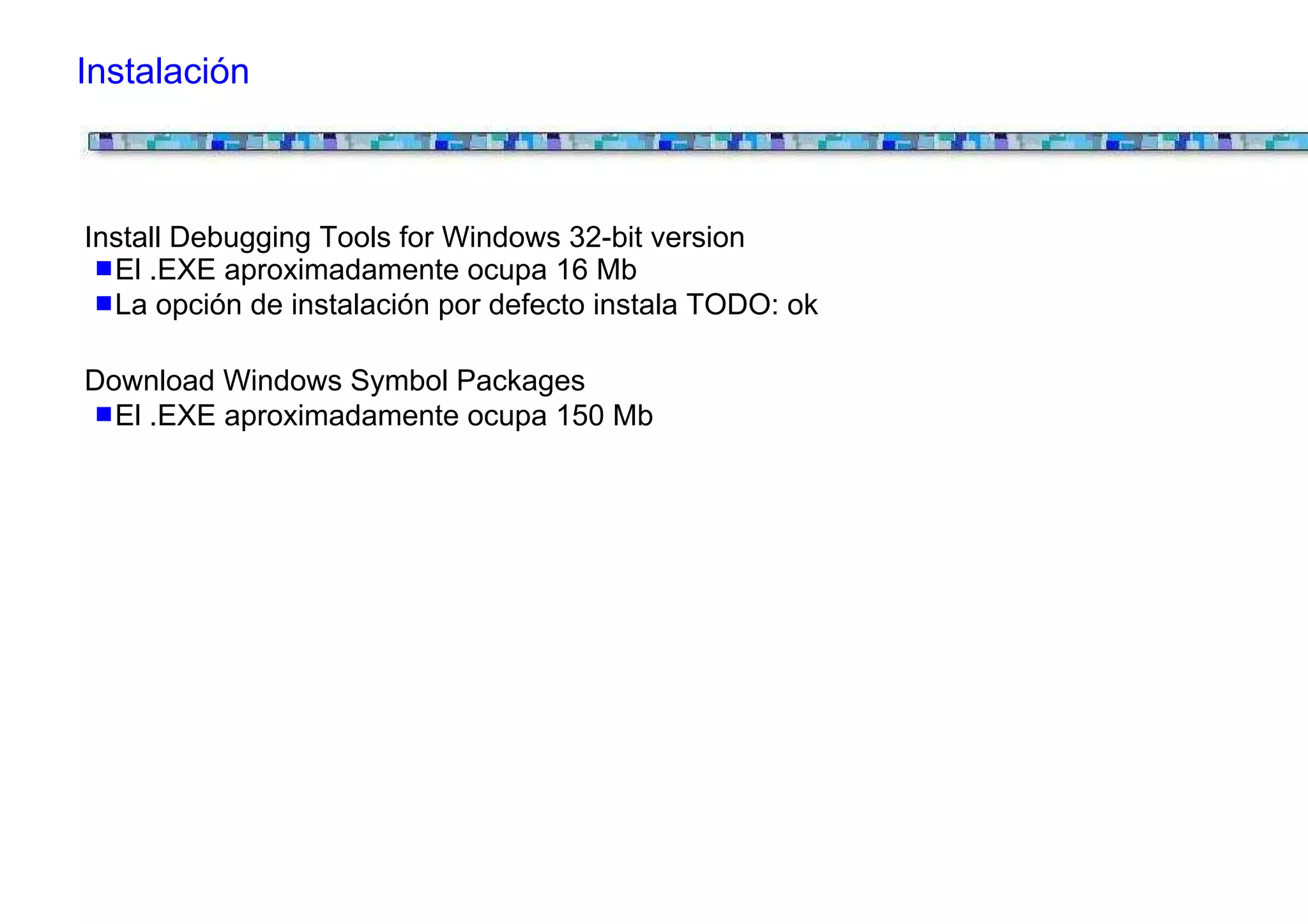 Instalación



Install Debugging Tools for Windows 32-bit version
  El .EXE aproximadamente ocupa 16 Mb
  La opción de instalación por defecto instala TODO: ok

Download Windows Symbol Packages
  El .EXE aproximadamente ocupa 150 Mb
 