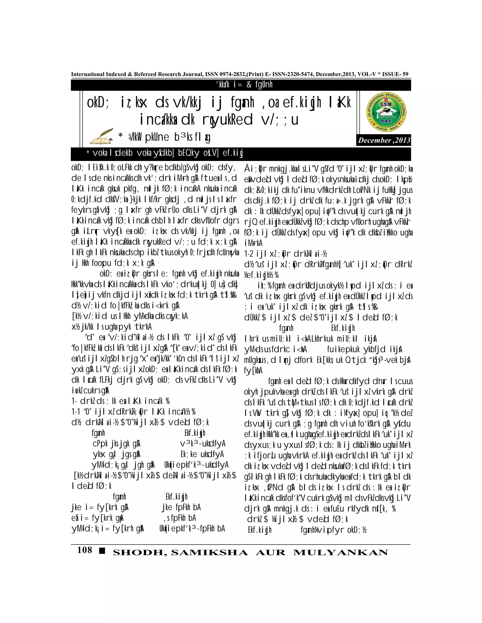 108 SHODH, SAMIKSHA AUR MULYANKAN
International Indexed & Refereed Research Journal, ISSN 0974-2832,(Print) E- ISSN-2320-5474, December,2013, VOL-V * ISSUE- 59
December ,2013
'kks/k i= & fgUnh
MkW- pkUne b³ks flag
okD; iz;ksx ds vk/kkj ij fganh ,oa ef.kiqjh laKk
inca/kksa dk rqyukRed v/;;u
okD; lEizs"k.k O;oLFkk dh y?kqre bdkbZ gS vkSj okD; ds fy,
de ls de nks inca/kks dh vk';drk iM+rh gSA ftuesa ls ,d
laKk inca/k gksuk pkfg, nwljk fØ;k inca/kA nksuksa inca/k
O;kdjf.kd dksfV;ksa }kjk lkf/kr gksdj ,d nwljs ls laxfr
feykrs gSa vkSj ;g laxfr gh vFkZ rÙo dks Li"V djrk gSA
laKkinca/k vkSj fØ;k inca/k ds blh laxfr dks vfUofr dgrs
gSaA izLrqr vkys[k esa okD; iz;ksx ds vk/kkj ij fganh ,oa
ef.kiqjh laKk inca/kksa dk rqyukRed v/;;u fd;k x;k gSA
lkFk gh lkFk nksuksa ds chp ikbZ tkus okyh O;frjsdh fcUnqvksa
ij Hkh foospu fd;k x;k gSA
okD; esa iz;qDr gksrs le; fganh vkSj ef.kiqjh nksuksa
Hkk"kkvksa ds laKkinca/kksa ds lkFk vko';drkuqlkj 0] us] dks]
ls] esa] ij vkfn dkjd ijlxZsa dk iz;ksx fd;k tkrk gSA tSls%&
d½ v/;kid fo|kfFkZ;ksa dks i<+krk gSA
[k½ v/;kid us lHkh yM+dksa dks cqyk;kA
x½ jk/kk ls ugha pyk tkrkA
^d* esa ^v/;kid*¼la-i-½ ds lkFk ^0* ijlxZ gS vkSj
^fo|kfFkZ;ksa* ds lkFk ^dks* ijlxZ gSA ^[k* esa v/;kid* ds lkFk
esa ^us* ijlxZ gS blh rjg ^x* esa ^jk/kk* 'kCn ds lkFk ^ls* ijlxZ
yxk gSA Li"V gS ;s ijlxZ okD; esa laKkinca/k ds lkFk fØ;k
dk laca/k fLFkj djrk gS vkSj okD; ds vFkZ dks Li"V vkSj
iw.kZ cukrs gSaA
1- drkZ ds :Ik esa laKk inca/k %
1-1 ^0* ijlxZ dRrkZ¼;qDr laKk inca/k½ %
d½ drkZ¼la-i-½ $^0*¼ijlxZ½ $ vdeZd fØ;k
fganh Ekf.kiqjh
cPpk jks jgk gSA v³k³~ uksd~fyA
yksx g¡l jgs gSaA Ek;ke uksd~fyA
yM+fd;k¡ g¡l jgh gSaA Ukqfiepkf'k³~ uksd~fyA
[k½ drkZ¼la-i-½ $^0*¼ijlxZ½ $ deZ¼la-i-½ $^0*¼ijlxZ½ $
ldeZd fØ;k
fganh Ekf.kiqjh
jke i= fy[krk gSA jke fpFkh bA
eSa i= fy[krk gw¡A ,s fpFkh bA
yM+fd;k¡ i= fy[krh gSaA Ukqfiepkf'k³~ fpFkh bA
Åi;qZDr mnkgj.kksa ls Li"V gS fd ^0* ijlxZ ;qDr fganh okD;ksa
esasa¼vdeZd vkSj ldeZd fØ;k okys nksuksa izdkj ds okD; lk¡ps½
dk;Z&O;kikj dk fu"iknu vfHkdrkZ dh LosPNk ij fuHkZj jgus
ds dkj.k fØ;k ij drkZ dk fu;a=.k jgrk gSA vFkkZr fØ;k
dk :Ik dÙkkZ ds fyax] opu] iq#"k ds vuqlkj curk gSA nwljh
rjQ ef.kiqjh esa dÙkkZ vkSj fØ;k ds chp vfUorh ugha gSA vFkkZr
fØ;k ij dÙkkZ ds fyax] opu vkSj iq#"k dk dksbZ izHkko ugha
iM+rkA
1-2 ijlxZ ;qDr drkZ¼la-i-½
d½ ^us* ijlxZ ;qDr dRrkZ¼fganh½] ^uk* ijlxZ ;qDr dRrkZ
¼ef.kiqjh½ %
izk;% fganh esa drkZ¼djus okyk½ lwpd ijlxZ ds :i esa
^us* dk iz;ksx gksrk gS vkSj ef.kiqjh esa dÙkkZ lwpd ijlxZ ds
:i esa ^uk* ijlxZ dk iz;ksx gksrk gSA tSls %&
dÙkkZ $ ijlxZ $ deZ $^0*ijlxZ $ ldeZd fØ;k
fganh Ekf.kiqjh
lhrk us miU;kl i<+kALkhrkuk miU;kl ikjsA
yM+ds us fdrkc i<+hA fuikepkuk ykbfjd ikjsA
mUgksaus ,d lqanj dfork Ek[kks;uk Qtjck “kSjs³~ vek bjsA
fy[khA
fganh esa ldeZd fØ;k ds Hkwrdkfyd d`nar ls cuus
okyh jpukvksa esa gh drkZ ds lkFk ^us* ijlxZ vkrk gSA drkZ
ds lkFk ^us* ds tqM+ tkus ls fØ;k dk O;kdjf.kd laca/k drkZ
ls VwV tkrk gS] vkSj fØ;k dk :i¼fyax] opu] iq:"k½ deZ
ds vuqlkj curk gSA ;g fganh dh viuh fo'ks"krk gSA ysfdu
ef.kiqjh Hkk"kk esa ,slk ugha gS ef.kiqjh esa drkZ ds lkFk ^uk* ijlxZ
ds yxus ;k u yxus ls fØ;k ds :Ik ij dksbZ izHkko ugha iM+rk
;k ifjorZu ugha vkrkA ef.kiqjh esa drkZ ds lkFk ^uk* ijlxZ
dk iz;ksx vdeZd vkSj ldeZd nksuksa fØ;k ds lkFk fd;k tkrk
gS lkFk gh lkFk fØ;k ds rhuksa dkyksa esa fd;k tkrk gSA bldk
iz;ksx ,sfPNd gSA blds iz;ksx ls drkZ ds :Ik esa iz;qDr
laKkinca/k dks fof'k"V cukrk gSS vkSj mlds vFkZ dks vkSj Li"V
djrk gSA mnkgj.k ds :i esa fuEu rkfydk nsf[k, %
drkZ $ ¼ijlxZ½ $ vdeZd fØ;k
Ekf.kiqjh fganh¼vizpfyr okD;½
* voka lsdekb voka ySdkb] bEQky osLV] ef.kiqj
 