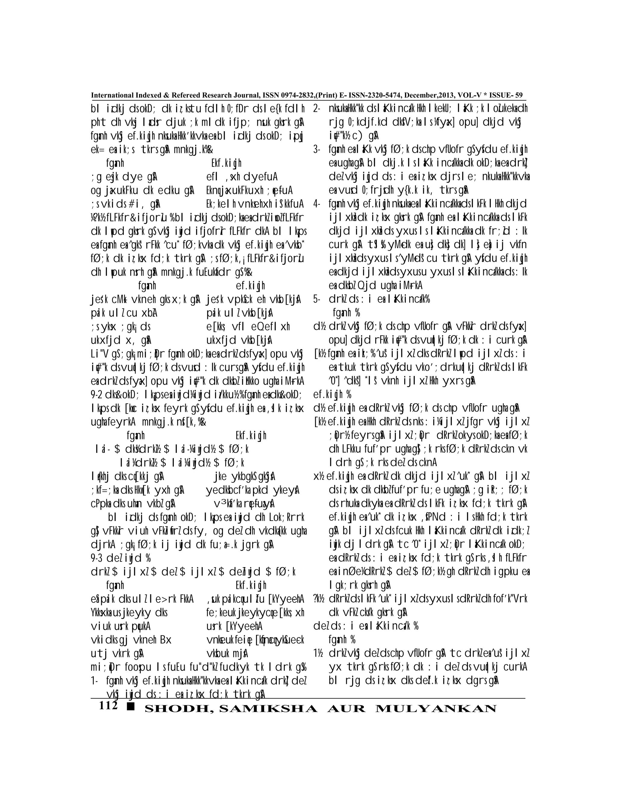 112 SHODH, SAMIKSHA AUR MULYANKAN
International Indexed & Refereed Research Journal, ISSN 0974-2832,(Print) E- ISSN-2320-5474, December,2013, VOL-V * ISSUE- 59
bl izdkj ds okD; dk iz;kstu fdlh O;fDr ds le{k fdlh
pht dh vksj ladsr djuk ;k mldk ifjp; nsuk gksrk gSA
fganh vkSj ef.kiqjh nksuksa Hkk’kkvksa esa bl izdkj ds okD; izpqj
ek= esa ik;s tkrs gSaA mnkgj.k%&
fganh Ekf.kiqjh
;g esjk dye gSA efl ,sxh dyefuA
og jaxukFku dk edku gSA Eknq jaxukFkuxh ;qe~fuA
;s vkids #i, gSaA Ek;kelh vnksehxh iS'kkfuA
¼?k½ fLFkfr&ifjorZu % bl izdkj ds okD;ksa esa drkZ iwoZ fLFkfr
dk lwpd gksrk gS vkSj iwjd ifjofrZr fLFkfr dkA bl lk¡ps
esa fganh esa ^gks* rFkk ^cu* fØ;kvksa dk vkSj ef.kiqjh esa ^vksb*
fØ;k dk iz;ksx fd;k tkrk gSA ;s fØ;k,¡ fLFkfr&ifjorZu
dh lwpuk nsrh gSaA mnkgj.k fuEukafdr gS %&
fganh ef.kiqjh
jes'k cM+k vkneh gks x;k gSA jes'k vpkSck eh vksb[kjsA
paik ulZ cu xbZA paik ulZ vksb[kjsA
;s yksx ;gk¡ ds e[kks; vfl eQeflxh
ukxfjd x, gSaA ukxfjd vksb[kjsA
Li"V gS ;gk¡ mi;qZDr fganh okD;ksa esa drkZ ds fyax] opu vkSj
iq#"k ds vuqlkj fØ;k ds vusd :Ik curs gSaA ysfdu ef.kiqjh
esa drkZ ds fyax] opu vkSj iq#"k dk dksbZ izHkko ugha iM+rkA
9-2 dks&okD; lk¡¡ps esa iwjd¼iwjd iz/kku½ % fganh esa dks&okD;
lk¡ps dk [kwc iz;ksx feyrk gS ysfdu ef.kiqjh esa ,slk iz;ksx
ugha feyrkA mnkgj.k nsf[k,%&
fganh Ekf.kiqjh
lai- $ dks¼drkZ½ $ lai-¼iwjd½ $ fØ;k
lai¼drkZ½ $ lai¼iwjd½ $ fØ;k
lq/khj dks cq[kkj gSA jke ykbgkS gkSjsA
;kf=;ksa dks Hkw[k yxh gSA yedksbcf'ka pkd ykeysA
cPpksa dks uhan vkbZ gSA v³kaf'ka rqe~fuaysA
bl izdkj ds fganh okD; lk¡¡ps esa iwjd dh Lok;Rrrk
gS] vFkkZr viuh vFkZiwfrZ ds fy, og deZ dh vkdka{kk ugha
djrkA ;gk¡ fØ;k ij iwjd dk fu;a=.k jgrk gSA
9-3 deZ iwjd %
drkZ $ ijlxZ $ deZ $ ijlxZ $ deZiwjd $ fØ;k
fganh Ekf.kiqjh
eSa paik dks ulZ le>rk FkkA ,suk paikcq ulZfu [kYye~ehA
Ykksxksa us jkeyky dks fe;keuk jkeykycq e[kks;xh
viuk usrk pqukA usrk [kYye~ehA
vkidks gj vkneh Bx vnkseukfeiqe[kqfnacqykSue~ck
utj vkrk gSA vksbuk mjsA
mi;qZDr foospu ls fuEu fu"d"kZ fudkyk tk ldrk gS%
1- fganh vkSj ef.kiqjh nksuksa Hkk"kkvksa esa laKkinca/k drkZ] deZ
vkSj iwjd ds :i esa iz;ksx fd;k tkrk gSA
2- nksuksa Hkk"kk ds laKkinca/k Hkh lkekU; laKk ;k loZukeksa dh
rjg O;kdjf.kd dksfV;ksa ls ¼fyax] opu] dkjd vkSj
iq#"k½ c) gSA
3- fganh esa laKk vkSj fØ;k ds chp vfUofr gS ysfdu ef.kiqjh
esa ugha gSA bl dkj.k ls laKk inca/kksa dk okD;ksa esa drkZ]
deZ vkSj iqjd ds :i esa iz;ksx djrs le; nkuksa Hkk"kkvksa
esa vusd O;frjsdh y{k.k ik, tkrs gSaA
4- fganh vkSj ef.kiqjh nksuksa esa laKkinca/kksa ds lkFk lHkh dkjd
ijlxksZa dk iz;ksx gksrk gSA fganh esa laKkinca/kksa ds lkFk
dkjd ijlxksZa ds yxus ls laKkinca/kksa dk fr;Zd :Ik
curk gSA tSls% yM+dk esa us] dks] dk] ls] esa] ij vkfn
ijlxksZa ds yxus ls ^yM+ds* cu tkrk gSA ysfdu ef.kiqjh
esa dkjd ijlxksZa ds yxus u yxus ls laKkinca/kksa ds :Ik
esa dksbZ Qjd ugha iM+rkA
5- drkZ ds :i esa laKkinca/k%
fganh %
d½ drkZ vkSj fØ;k ds chp vfUofr gSA vFkkZr drkZ ds fyax]
opu] dkjd rFkk iq#"k ds vuqlkj fØ;k dk :i curk gSA
[k½ fganh esa izk;% ^us* ijlxZ dks dRrkZ lwpd ijlxZ ds :i
esa tkuk tkrk gS ysfdu vko';drkuqlkj dRrkZ ds lkFk
^0*] ^dks*] *ls* vknh ijlxZ Hkh yxrs gSaA
ef.kiqjh %
d½ ef.kiqjh esa dRrkZ vkSj fØ;k ds chp vfUofr ugha gSaA
[k½ ef.kiqjh esa Hkh dRrkZ ds nks :i¼ijlxZ jfgr vkSj ijlxZ
;qDr½ feyrs gSaA ijlxZ ;qDr dRrkZ okys okD;ksa esa fØ;k
dh LFkku fuf'pr ugha gS] ;k rks fØ;k dRrkZ ds ckn vk
ldrh gS ;k rks deZ ds cknA
x½ ef.kiqjh esa dRrkZ dk dkjd ijlxZ ^uk* gSA bl ijlxZ
ds iz;ksx dk dksbZ fuf'pr fu;e ugha gSA ;g izR;; fØ;k
ds rhuksa dkyksa esa dRrkZ ds lkFk iz;ksx fd;k tkrk gSA
ef.kiqjh esa ^uk* dk iz;ksx ,sfPNd :i ls Hkh fd;k tkrk
gSA bl ijlxZ ds fcuk Hkh laKkinca/k dRrkZ dk izdk;Z
iwjk dj ldrk gSA tc ^0* ijlxZ ;qDr laKkinca/k okD;
esa dRrkZ ds :i esa iz;ksx fd;k tkrk gS rks ,slh fLFkfr
esa inØe¼dRrkZ $ deZ $ fØ;k½ gh dRrkZ dh igpku esa
lgk;rk gksrh gSA
?k½ dRrkZ ds lkFk ^uk* ijlxZ ds yxus ls dRrkZ dh fof'k"Vrk
dk vFkZ cks/k gksrk gSA
deZ ds :i esa laKkinca/k %
fganh %
1½ drkZ vkSj deZ ds chp vfUofr gSA tc drkZ esa ^us* ijlxZ
yx tkrk gS rks fØ;k dk :i deZ ds vuqlkj curkA
bl rjg ds iz;ksx dks deZf.k iz;ksx dgrs gSaA
 
