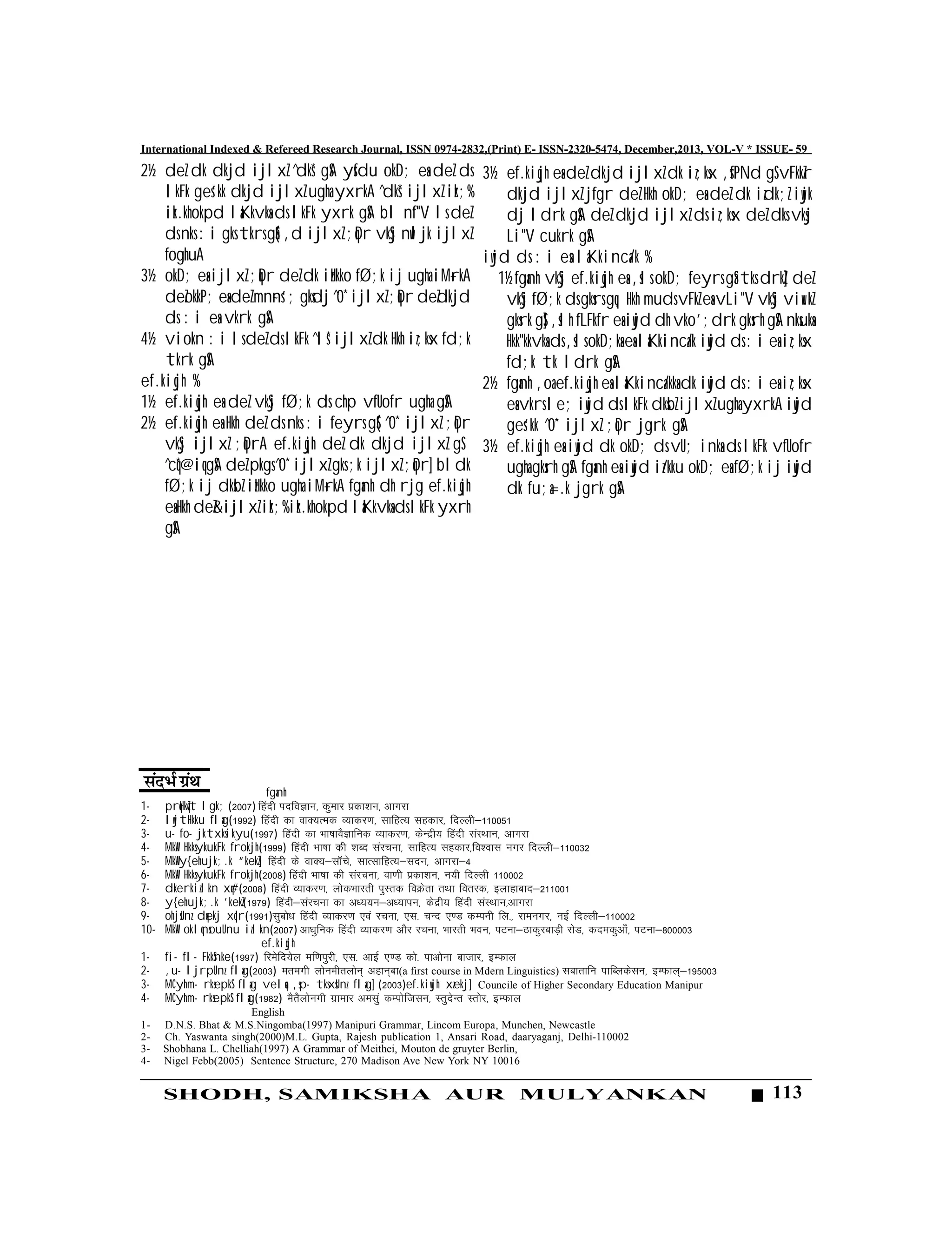 113SHODH, SAMIKSHA AUR MULYANKAN
International Indexed & Refereed Research Journal, ISSN 0974-2832,(Print) E- ISSN-2320-5474, December,2013, VOL-V * ISSUE- 59
2½ deZ dk dkjd ijlxZ ^dks* gSA ysfdu okD; esa deZ ds
lkFk ges'kk dkjd ijlxZ ugha yxrkA ^dks* ijlxZ izk;%
izk.khokpd laKkvksa ds lkFk yxrk gSA bl n`f"V ls deZ
ds nks :i gks tkrs gSa( ,d ijlxZ ;qDr vkSj nwljk ijlxZ
foghuA
3½ okD; esa ijlxZ ;qDr deZ dk izHkko fØ;k ij ugha iM+rkA
deZokkP; esa deZ mn~ns'; gksdj ^0* ijlxZ ;qDr deZdkjd
ds :i esa vkrk gSA
4½ viokn :i ls deZ ds lkFk ^ls* ijlxZ dk Hkh iz;ksx fd;k
tkrk gSA
ef.kiqjh %
1½ ef.kiqjh esa deZ vkSj fØ;k ds chp vfUofr ugha gSA
2½ ef.kiqjh esa Hkh deZ ds nks :i feyrs gS( ^0* ijlxZ ;qDr
vkSj ijlxZ ;qDrA ef.kiqjh deZ dk dkjd ijlxZ gS
^cq*@iq gSA deZ pkgs ^0* ijlxZ gks ;k ijlxZ ;qDr] bldk
fØ;k ij dksbZ izHkko ugha iM+rkA fganh dh rjg ef.kiqjh
esa Hkh deZ&ijlxZ izk;% izk.khokpd laKkvksa ds lkFk yxrh
gSA
fganh
1- prqHkqZt lgk; (2007) fganh infoKku] dqekj izdk”ku] vkxjk
2- lwjtHkku flag(1992) fganh dk okD;Red O;kdj.k] lkfgR; lgdkj] fnYyh&110051
3- u- fo- jktxksikyu(1997) fganh dk Hkk’kkoSKkfud O;kdj.k] dsUnzh; fganh laLFkku] vkxjk
4- MkW- HkksykukFk frokjh(1999) fganh Hkk’kk dh “kCn lajpuk] lkfgR; lgdkj]fo”okl uxj fnYyh&110032
5- MkW-y{ehujk;.k “kekZ] fganh ds okD;&lkaWps] lkRlkfgR;&lnu] vkxjk&4
6- MkW- HkksykukFk frokjh(2008) fganh Hkk’kk dh lajpuk] ok.kh izdk”ku] u;h fnYyh 110002
7- dkerkizlkn xq#(2008) fganh O;kdj.k] yksdHkkjrh iqLrd foØsrk rFkk forjd] bykgkckn&211001
8- y{ehujk;.k 'kekZ(1979) fganh&lajpuk dk v/;;u&v/;kiu] dsnzh; fganh laLFkku]vkxjk
9- ohjsUnz dqekj xqIr(1991)lqcks/k fganh O;kdj.k ,oa jpuk] ,l- pUn ,.M dEiuh fy-] jkeuxj] ubZ fnYyh&110002
10- MkW- oklqnsouUnu izlkn(2007) vk/kqfud fganh O;kdj.k vkSj jpuk] Hkkjrh Hkou] iVuk&BkdqjckM+h jksM] dnedqvk¡] iVuk&800003
ef.kiqjh
1- fi- fl- FkkSnke(1997) fjesfn;sy ef.kiqjh] ,l- vkbZ ,.M dks- ikvksuk cktkj] bEQky
2- ,u- ljrpUnz flag(2003) erexh yksuehryksu~ vgku~ck(a first course in Mdern Linguistics) lckrkfu ikfCydslu] bEQky~&195003
3- MCyhm- rksepkS flag velqa ,sp- tksxsUnz flag] (2003)ef.kiwjh xzekj] Councile of Higher Secondary Education Manipur
4- MCyhm- rksepkS flag(1982) eSrSyksuxh xzkekj velqa dEiksftlu] LrqnsUr Lrksj] bEQky
English
1- D.N.S. Bhat & M.S.Ningomba(1997) Manipuri Grammar, Lincom Europa, Munchen, Newcastle
2- Ch. Yaswanta singh(2000)M.L. Gupta, Rajesh publication 1, Ansari Road, daaryaganj, Delhi-110002
3- Shobhana L. Chelliah(1997) A Grammar of Meithei, Mouton de gruyter Berlin,
4- Nigel Febb(2005) Sentence Structure, 270 Madison Ave New York NY 10016
3½ ef.kiqjh esa deZ dkjd ijlxZ dk iz;ksx ,sfPNd gS vFkkZr
dkjd ijlxZ jfgr deZ Hkh okD; esa deZ dk izdk;Z iwjk
dj ldrk gSA deZ dkjd ijlxZ ds iz;ksx deZ dks vksj
Li"V cukrk gSA
iwjd ds :i esa laKkinca/k %
1½ fganh vkSj ef.kiqjh esa ,sls okD; feyrs gSa tks drkZ] deZ
vkSj fØ;k ds gksrs gq, Hkh muds vFkZ esa vLi"V vkSj viw.kZ
gksrk gS] ,slh fLFkfr esa iwjd dh vko';drk gksrh gSA nksuksa
Hkk"kkvksa ds ,sls okD;ksa esa laKkinca/k iwjd ds :i esa iz;ksx
fd;k tk ldrk gSA
2½ fganh ,oa ef.kiqjh esa laKkinca/kksa dk iwjd ds :i esa iz;ksx
esa vkrs le; iwjd ds lkFk dksbZ ijlxZ ugha yxrkA iwjd
ges'kk ^0* ijlxZ ;qDr jgrk gSA
3½ ef.kiqjh esa iwjd dk okD; ds vU; inksa ds lkFk vfUofr
ugha gksrh gSA fganh esa iwjd iz/kku okD; esa fØ;k ij iwjd
dk fu;a=.k jgrk gSA
 
