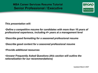 This presentation will:
•Define a competitive resume for candidates with more than 10 years of
professional experience, including 4+ years at a management level
•Describe good formatting for a seasoned professional resume
•Describe good content for a seasoned professional resume
•Provide additional resources
•Answer Frequently Asked Questions (this section will outline the
rationalization for our recommendations)
Updated March 2007
MBA Career Services Resume Tutorial
Senior Professional / Executive
 