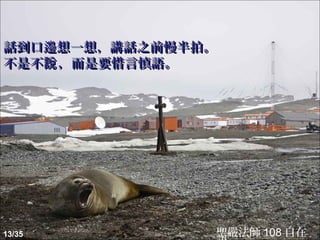 話到口邊想一想，講話之前慢半拍。
不是不說 ，而是要惜言慎語。




13/35          聖嚴法師 108 自在
 