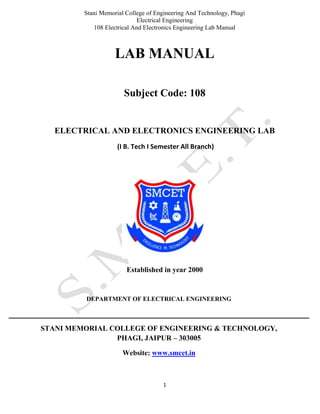 Stani Memorial College of Engineering And Technology, Phagi
Electrical Engineering
108 Electrical And Electronics Engineering Lab Manual
1
LAB MANUAL
Subject Code: 108
ELECTRICAL AND ELECTRONICS ENGINEERING LAB
(I B. Tech I Semester All Branch)
Established in year 2000
DEPARTMENT OF ELECTRICAL ENGINEERING
STANI MEMORIAL COLLEGE OF ENGINEERING & TECHNOLOGY,
PHAGI, JAIPUR – 303005
Website: www.smcet.in
 