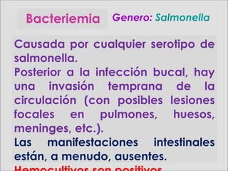 Bacteriemia Genero:Genero: SalmonellaSalmonella
Causada por cualquier serotipo de
salmonella.
Posterior a la infección bucal, hay
una invasión temprana de la
circulación (con posibles lesiones
focales en pulmones, huesos,
meninges, etc.).
Las manifestaciones intestinales
están, a menudo, ausentes.
 