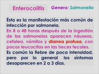 Enterocolitis Genero:Genero: SalmonellaSalmonella
Ésta es la manifestación más común de
infección por salmonela.
En 8 a 48 horas después de la ingestión
de las salmonelas aparecen náuseas,
cefalea, vómitos y diarrea profusa, con
pocos leucocitos en las heces fecales.
Es común la fiebre de poca intensidad,
pero por lo general los síntomas
desaparecen en 2 a 3 días.
 