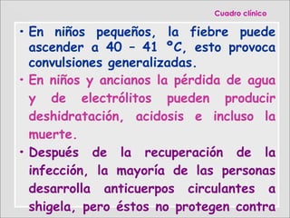 • En niños pequeños, la fiebre puede
ascender a 40 – 41 ºC, esto provoca
convulsiones generalizadas.
• En niños y ancianos la pérdida de agua
y de electrólitos pueden producir
deshidratación, acidosis e incluso la
muerte.
• Después de la recuperación de la
infección, la mayoría de las personas
desarrolla anticuerpos circulantes a
shigela, pero éstos no protegen contra
CuadroCuadro clínicoclínico
 