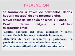 PREVENCION
Se transmiten a través de “alimentos, dedos,
heces y moscas” de una persona a otra.
Mayor casos de infección en niños < 5 años.
Control deben dirigirse a eliminar
microorganismos:
•Control sanitario del agua, alimentos y leche;
disposición de la basura y control de las moscas;
•Detección de casos subclínicos y portadores, en
particular entre los manejadores de alimentos,
•Tratamiento antibiótico de individuos infectados.
 