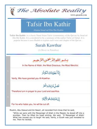 Tafsir Ibn Kathir
Alama Imad ud Din Ibn Kathir
Tafsir ibn Kathir, is a classic Sunni Islam Tafsir (commentary of the Qur'an) by Imad ud
Din Ibn Kathir. It is considered to be a summary of the earlier Tafsir al-Tabari. It is
popular because it uses Hadith to explain each verse and chapter of the Qur'an…
Surah Kawthar
(A River in Paradise)
In the Name of Allah, the Most Gracious, the Most Merciful.
1.
  ʎ  
Verily, We have granted you Al-Kawthar.
2.
   
Therefore turn in prayer to your Lord and sacrifice.
3.
     
For he who hates you, he will be cut off.
Muslim, Abu Dawud and An-Nasa'i, all recorded from Anas that he said,
"While we were with the Messenger of Allah in the Masjid, he dozed off into a
slumber. Then he lifted his head smiling. We said, `O Messenger of Allah!
What has caused you to laugh' He said, Verily, a Surah was just revealed to
me. Then he recited,
 