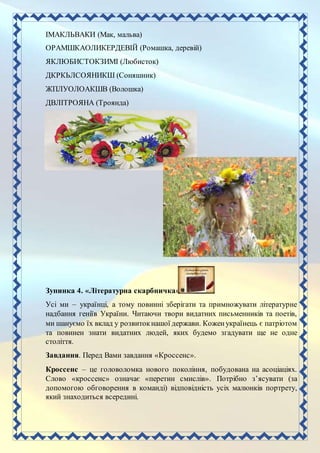 ІМАКЛЬВАКИ (Мак, мальва)
ОРАМШКАОЛИКЕРДЕВІЙ (Ромашка, деревій)
ЯКЛЮБИСТОКЗИМІ (Любисток)
ДКРКЬЛСОЯНИКШ (Соняшник)
ЖПЛУОЛОАКШВ (Волошка)
ДВЛІТРОЯНА (Троянда)
Зупинка 4. «Літературна скарбничка»
Усі ми – українці, а тому повинні зберігати та примножувати літературне
надбання геніїв України. Читаючи твори видатних письменників та поетів,
ми шануємо їх вклад у розвитокнашої держави. Коженукраїнець є патріотом
та повинен знати видатних людей, яких будемо згадувати ще не одне
століття.
Завдання. Перед Вами завдання «Кроссенс».
Кроссенс – це головоломка нового покоління, побудована на асоціаціях.
Слово «кроссенс» означає «перетин смислів». Потрібно з’ясувати (за
допомогою обговорення в команді) відповідність усіх малюнків портрету,
який знаходиться всередині.
 