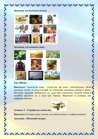 Завдання для команди жовтих
Завдання для команди синіх
Гра «Пісня»
Викладач: Українська мова – солов’їна. Ця мова є милозвучною. Вона
надихала поетів та композиторів на створення шедеврів світового рівня.
Наступне завдання прийдеться до душі всім учасникам. Кожній команді
потрібно виконати по 2 пісні про Україну. Переможе та команда, яка
найкраще виконає.
Зупинка 5. «Українська символіка»
Викладач: Остання наша зупинка для найсильніших та найрозумніших!
Завдання. «Мозковий штурм»
 