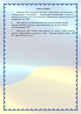 Список джерел:
1. Андрєєва М.В. Технології веб-квест у формуванні комунікативної та
соціокультурної компетенції // Інформаційно-комунікаційні технології у
навчанні іноземних мов. Тези доповідей I Міжнародної науково-практичної
конференції. М., 2004.
2. https://gdz4you.com/prezentaciyi/istoriya-ukrayiny/narodni-symvoly-
ukrayiny-1262/https://gdz4you.com/prezentaciyi/istoriya-ukrayiny/narodni-
symvoly-ukrayiny-1262/
3. Миколаєва Н.В. Освітні квест-проекти як метод і засіб розвитку
навичок інформаційної діяльності учнів // Питання Інтернет-освіти. 2002
№ 7. http://vio.fio.ru/vio_07
 