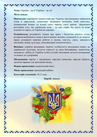 Тема: Україна – це я! Україна – це ти!
Мета заходу:
Навчальна: перевірити знання учнів про Україну; продовжувати знайомити
учнів із народними символами, розвивати мовлення, їхній світогляд,
пізнавальний інтерес до історії свого народу, своєї країни; формувати
розуміння того, що українська мова – це наш скарб, без якого не може
існувати ні народ, ні Україна як держава.
Розвивальна: розширити знання про красу і багатство рідного слова;
розкритинеобхідність мови в житті кожної людини, спонукати їх до творчої
праці; розвивати навички роботи в групах, пам’ять, увагу, швидкість
мислення, мовну культуру, комунікативну компетентність.
Виховна: сприяти вихованню творчої особистості; виховувати повагу до
української культури, почуття гордості за свою Батьківщину, патріотизм,
людяність, любов до України та його історії; виховання почуття конкуренції
та поваги до суперників.
Обладнання: картки з завданнями, народна символіка, народні обереги,
музичне караоке для виконання пісень.
Форма проведення: патріотичний квест
Місце проведення: навчальний кабінет
Категорія учасників: 10-11 клас.
Перебіг заходу:
 