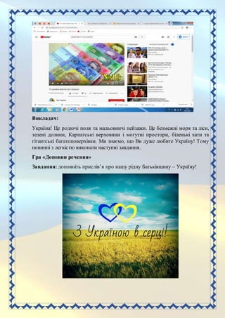 Викладач:
Україна! Це родючі поля та мальовничі пейзажи. Це безмежні моря та ліси,
зелені долини, Карпатські верховини і могутні простори, біленькі хати та
гігантські багатоповерхівки. Ми знаємо, що Ви дуже любите Україну! Тому
повинні з легкістю виконати наступні завдання.
Гра «Доповни речення»
Завдання: доповніть прислів’я про нашу рідну Батьківщину – Україну!
 