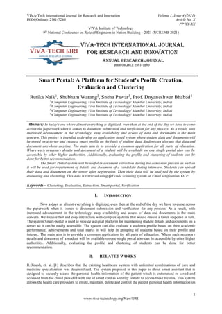 VIVA-Tech International Journal for Research and Innovation Volume 1, Issue 4 (2021)
ISSN(Online): 2581-7280 Article No. X
PP XX-XX
VIVA Institute of Technology
9th
National Conference on Role of Engineers in Nation Building – 2021 (NCRENB-2021)
1
www.viva-technology.org/New/IJRI
Smart Portal: A Platform for Student's Profile Creation,
Evaluation and Clustering
Rutika Naik1
, Shubham Warang2
, Sneha Pawar3
, Prof. Dnyaneshwar Bhabad4
1
(Computer Engineering, Viva Institute of Technology/ Mumbai University, India)
2
(Computer Engineering, Viva Institute of Technology/ Mumbai University, India)
3
(Computer Engineering, Viva Institute of Technology/ Mumbai University, India)
4
(Computer Engineering, Viva Institute of Technology/ Mumbai University, India)
Abstract: In today's era where almost everything is digitized, even then at the end of the day we have to come
across the paperwork when it comes to document submission and verification for any process. As a result, with
increased advancement in the technology, easy availability and access of data and documents is the main
concern. This project is intended to develop an application based system where student data and documents will
be stored on a server and create a smart profile on the basis of student data. Student can also use that data and
document anywhere anytime. The main aim is to provide a common application for all parts of education.
Where each necessary details and document of a student will be available on one single portal also can be
accessible by other higher authorities. Additionally, evaluating the profile and clustering of students can be
done for better recommendation.
The Smart Portal system will be useful in document extraction during the admission process as well as
it will be used for requirement of details and document of a candidate during interview. Students can upload
their data and documents on the server after registration. Then their data will be analysed by the system by
evaluating and clustering. This data is retrieved using QR code scanning system or Email verification/ OTP.
Keywords – Clustering, Evaluation, Extraction, Smart portal, Verification
I. INTRODUCTION
Now a days as almost everything is digitized, even then at the end of the day we have to come across
the paperwork when it comes to document submission and verification for any process. As a result, with
increased advancement in the technology, easy availability and access of data and documents is the main
concern. We require fast and easy interaction with complex systems that would ensure a faster response in turn.
The system Smart-portal is used to provide a digital platform for maintaining student details and documents on a
server so it can be easily accessible. The system can also evaluate a student's profile based on their academic
performance, achievements and total marks it will help in grouping of students based on their profile and
interest. The main aim is to provide a common application for all parts of education. Where each necessary
details and document of a student will be available on one single portal also can be accessible by other higher
authorities. Additionally, evaluating the profile and clustering of students can be done for better
recommendation.
II. RELATED WORKS
R.Dinesh, et. al. [1] describes that the existing healthcare system with unlimited combinations of care and
medicine specialization was decentralized. The system proposed in this paper is about smart assistant that is
designed to securely access the personal health information of the patient which is outsourced or saved and
accessed from the cloud provided with use of smart card as security feature to access these records. This system
allows the health care providers to create, maintain, delete and control the patient personal health information on
 