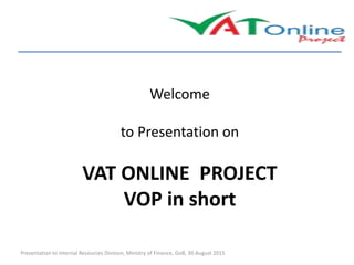 Welcome
to Presentation on
VAT ONLINE PROJECT
VOP in short
Presentation to Internal Resources Division, Ministry of Finance, GoB, 30 August 2015
 