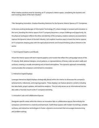 What creative solutions exist for branding an IT company's interior space, considering the dynamic and
ever-evolving nature of the tech industry?
Title: Navigating Innovation: Creative Branding Solutions for the Dynamic Interior Spaces of IT Companies
In the ever-evolving landscape of Information Technology (IT), where change is constant and innovation is
the norm, branding the interior space of an IT company becomes a unique challenge and opportunity. As
the physical workspace reflects the ethos and identity of the company, creative solutions are essential to
capture the dynamic nature of the tech industry. Let's explore inventive ways to brand the interior spaces
of IT companies, keeping pace with the rapid advancements and forward-thinking culture inherent in the
sector.
1. Tech-Inspired Graphics and Murals:
Infuse the interior space with tech-inspired graphics and murals that reflect the cutting-edge nature of the
IT industry. Bold, abstract designs, circuit patterns, or representations of binary code can adorn walls and
surfaces, creating a visually stimulating and on-brand atmosphere. This dynamic approach immediately
communicates the company's commitment to innovation.
2. Interactive Digital Displays:
Leverage interactive digital displays strategically placed within the interior to showcase the company's
achievements, milestones, and ongoing projects. These displays can feature dynamic content, including
live data feeds, project updates, and real-time analytics. This not only serves as an informational hub but
also adds a futuristic touch to the IT company's branding.
3. Innovation Labs and Collaborative Spaces:
Designate specific areas within the interior as innovation labs or collaborative spaces that embody the
company's commitment to creativity and teamwork. Outfit these spaces with modern furnishings, writable
surfaces, and interactive technologies to foster a dynamic environment that encourages brainstorming
and problem-solving.
 