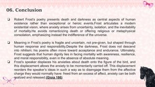 06. Conclusion
❏ Robert Frost’s poetry presents death and darkness as central aspects of human
existence rather than exceptional or heroic events.Frost articulates a modern
existential vision, where anxiety arises from uncertainty, isolation, and the inevitability
of mortality.He avoids romanticizing death or offering religious or metaphysical
consolation, emphasizing instead the indifference of the universe.
❏ Meaning in Frost’s poetry is fragile and uncertain, not pre-given, but shaped through
human response and responsibility.Despite the darkness, Frost does not descend
into nihilism; his poems often move toward acceptance and endurance. Ultimately,
Frost suggests that human dignity lies in facing mortality with awareness, resilience,
and moral responsibility, even in the absence of absolute meaning.
❏ Frost’s speaker displaces his anxieties about death onto the figure of the bird, and
this displacement allows the anxiety to be momentarily carried off. This displacement
reorders the speaker’s ideas in such a way as to disengage them from the affective
charge they would normally have: freed from an excess of affect, anxiety can be both
realized and released.(Gioia 186)
 
