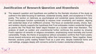 Justification of Research Question and Hypothesis
❏ The research question and hypothesis are justified by the thematic structure of the study as
outlined in the table focusing on darkness, existential anxiety, death, and acceptance in Frost’s
poetry. The section on darkness as psychological and existential space demonstrates how
Frost’s landscapes function symbolically to express inner uncertainty and isolation, aligning
with existential ideas of an indifferent universe. The focus on existential anxiety, choice, fear,
and isolation directly supports the hypothesis that Frost anticipates modern existential thought,
as poems like The Road Not Taken depict freedom as a burden rather than liberation. The
analysis of death as sudden and unsentimental further reinforces this position by showing
Frost’s rejection of romantic or religious consolation, emphasizing moral neutrality and human
vulnerability. Finally, the theme of acceptance without consolation confirms that Frost’s poetry
moves toward endurance and responsibility rather than transcendence. Taken together, these
thematic sections justify reading Robert Frost as a poet who, despite traditional forms and
rural settings, engages deeply with concerns central to modern existential philosophy.
 