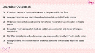 Learning Outcomes
❏ Examined themes of death and darkness in the poetry of Robert Frost.
❏ Analyzed darkness as a psychological and existential symbol in Frost’s poems.
❏ Understood existential anxiety arising from choice, responsibility, and isolation in Frost’s
poetry.
❏ Evaluated Frost’s portrayal of death as sudden, unsentimental, and devoid of religious
consolation.
❏ Identified acceptance and endurance as key responses to mortality in Frost’s poetic vision.
❏ Recognized the presence of modern existential concerns within Frost’s traditional poetic
forms.
 