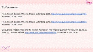 References
Frost, Robert. Selected Poems. Project Gutenberg, 2008, https://www.gutenberg.org/ebooks/21184.
Accessed 14 Jan. 2026.
Frost, Robert. Selected Poems. Project Gutenberg, 2019, https://www.gutenberg.org/ebooks/59824.
Accessed 14 Jan. 2026.
Gioia, Dana. “Robert Frost and the Modern Narrative.” The Virginia Quarterly Review, vol. 89, no. 2,
2013, pp. 185–93. JSTOR, http://www.jstor.org/stable/26446759. Accessed 14 Jan. 2026.
 