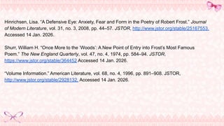 Hinrichsen, Lisa. “A Defensive Eye: Anxiety, Fear and Form in the Poetry of Robert Frost.” Journal
of Modern Literature, vol. 31, no. 3, 2008, pp. 44–57. JSTOR, http://www.jstor.org/stable/25167553.
Accessed 14 Jan. 2026.
Shurr, William H. “Once More to the ‘Woods’: A New Point of Entry into Frost’s Most Famous
Poem.” The New England Quarterly, vol. 47, no. 4, 1974, pp. 584–94. JSTOR,
https://www.jstor.org/stable/364452 Accessed 14 Jan. 2026.
“Volume Information.” American Literature, vol. 68, no. 4, 1996, pp. 891–908. JSTOR,
http://www.jstor.org/stable/2928132. Accessed 14 Jan. 2026.
 