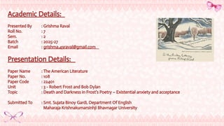 Academic Details:
Presented By : Grishma Raval
Roll No. : 7
Sem. : 2
Batch : 2025-27
Email : grishma.49raval@gmail.com
Presentation Details:
Paper Name : The American Literature
Paper No. : 108
Paper Code : 22401
Unit : 3 - Robert Frost and Bob Dylan
Topic : Death and Darkness in Frost’s Poetry – Existential anxiety and acceptance
Submitted To : Smt. Sujata Binoy Gardi, Department Of English
Maharaja Krishnakumarsinhji Bhavnagar University
 