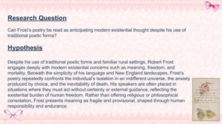 Research Question
Can Frost’s poetry be read as anticipating modern existential thought despite his use of
traditional poetic forms?
Hypothesis
Despite his use of traditional poetic forms and familiar rural settings, Robert Frost
engages deeply with modern existential concerns such as meaning, freedom, and
mortality. Beneath the simplicity of his language and New England landscapes, Frost’s
poetry repeatedly confronts the individual’s isolation in an indifferent universe, the anxiety
produced by choice, and the inevitability of death. His speakers are often placed in
situations where they must act without certainty or external guidance, reflecting the
existential burden of human freedom. Rather than offering religious or philosophical
consolation, Frost presents meaning as fragile and provisional, shaped through human
responsibility and endurance.
 