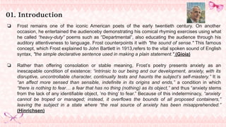 01. Introduction
❏ Frost remains one of the iconic American poets of the early twentieth century. On another
occasion, he entertained the audienceby demonstrating his comical rhyming exercises using what
he called “heavy-duty” poems such as “Departmental”, also educating the audience through his
auditory attentiveness to language. Frost counterpoints it with "the sound of sense." This famous
concept, which Frost explained to John Bartlett in 1913,refers to the vital spoken sound of English
syntax, "the simple declarative sentence used in making a plain statement." (Gioia)
❏ Rather than offering consolation or stable meaning, Frost’s poetry presents anxiety as an
inescapable condition of existence: “intrinsic to our being and our development, anxiety, with its
disruptive, uncontrollable character, continually tests and haunts the subject’s self-mastery.” It is
“an affect more sensed than sensible, indefinite in its origins and ends,” a condition in which
“there is nothing to fear… a fear that has no thing (nothing) as its object,” and thus “anxiety stems
from the lack of any identifiable object, ‘no thing’ to fear.” Because of this indeterminacy, “anxiety
cannot be troped or managed; instead, it overflows the bounds of all proposed containers,”
leaving the subject in a state where “the real source of anxiety has been misapprehended.”
(Hinrichsen)
 