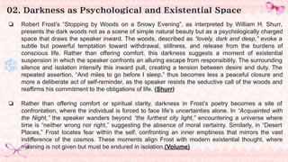 02. Darkness as Psychological and Existential Space
❏ Robert Frost’s “Stopping by Woods on a Snowy Evening”, as interpreted by William H. Shurr,
presents the dark woods not as a scene of simple natural beauty but as a psychologically charged
space that draws the speaker inward. The woods, described as “lovely, dark and deep,” evoke a
subtle but powerful temptation toward withdrawal, stillness, and release from the burdens of
conscious life. Rather than offering comfort, this darkness suggests a moment of existential
suspension in which the speaker confronts an alluring escape from responsibility. The surrounding
silence and isolation intensify this inward pull, creating a tension between desire and duty. The
repeated assertion, “And miles to go before I sleep,” thus becomes less a peaceful closure and
more a deliberate act of self-reminder, as the speaker resists the seductive call of the woods and
reaffirms his commitment to the obligations of life. (Shurr)
❏ Rather than offering comfort or spiritual clarity, darkness in Frost’s poetry becomes a site of
confrontation, where the individual is forced to face life’s uncertainties alone. In “Acquainted with
the Night,” the speaker wanders beyond “the furthest city light,” encountering a universe where
time is “neither wrong nor right,” suggesting the absence of moral certainty. Similarly, in “Desert
Places,” Frost locates fear within the self, confronting an inner emptiness that mirrors the vast
indifference of the cosmos. These moments align Frost with modern existential thought, where
meaning is not given but must be endured in isolation.(Volume)
 
