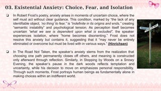 03. Existential Anxiety: Choice, Fear, and Isolation
❏ In Robert Frost’s poetry, anxiety arises in moments of uncertain choice, where the
self must act without clear guidance. This condition, marked by “the lack of any
identifiable object, ‘no thing’ to fear,” is “indefinite in its origins and ends,” creating
“semantic instability” and psychological tension. As perception itself becomes
uncertain “what we see is dependent upon what is excluded”, the speaker
experiences isolation, where “home becomes disorienting.” Frost does not
resolve this anxiety but contains it, suggesting that it “may never be entirely
eliminated or overcome but must be lived with in various ways.” (Hinrichsen)
❏ In The Road Not Taken, the speaker’s anxiety stems from the realization that
choosing one path permanently closes off others, and meaning is constructed
only afterward through reflection. Similarly, in Stopping by Woods on a Snowy
Evening, the speaker’s pause in the dark woods reflects temptation and
uncertainty, while his decision to move on emphasizes personal responsibility.
Through such moments, Frost portrays human beings as fundamentally alone in
making choices within an indifferent world.
 