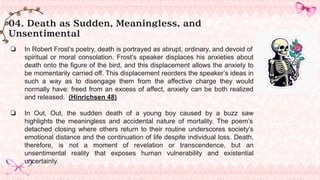 04. Death as Sudden, Meaningless, and
Unsentimental
❏ In Robert Frost’s poetry, death is portrayed as abrupt, ordinary, and devoid of
spiritual or moral consolation. Frost’s speaker displaces his anxieties about
death onto the figure of the bird, and this displacement allows the anxiety to
be momentarily carried off. This displacement reorders the speaker’s ideas in
such a way as to disengage them from the affective charge they would
normally have: freed from an excess of affect, anxiety can be both realized
and released. (Hinrichsen 48)
❏ In Out, Out, the sudden death of a young boy caused by a buzz saw
highlights the meaningless and accidental nature of mortality. The poem’s
detached closing where others return to their routine underscores society’s
emotional distance and the continuation of life despite individual loss. Death,
therefore, is not a moment of revelation or transcendence, but an
unsentimental reality that exposes human vulnerability and existential
uncertainty.
 