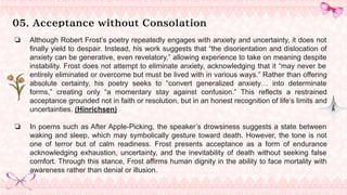 05. Acceptance without Consolation
❏ Although Robert Frost’s poetry repeatedly engages with anxiety and uncertainty, it does not
finally yield to despair. Instead, his work suggests that “the disorientation and dislocation of
anxiety can be generative, even revelatory,” allowing experience to take on meaning despite
instability. Frost does not attempt to eliminate anxiety, acknowledging that it “may never be
entirely eliminated or overcome but must be lived with in various ways.” Rather than offering
absolute certainty, his poetry seeks to “convert generalized anxiety… into determinate
forms,” creating only “a momentary stay against confusion.” This reflects a restrained
acceptance grounded not in faith or resolution, but in an honest recognition of life’s limits and
uncertainties. (Hinrichsen)
❏ In poems such as After Apple-Picking, the speaker’s drowsiness suggests a state between
waking and sleep, which may symbolically gesture toward death. However, the tone is not
one of terror but of calm readiness. Frost presents acceptance as a form of endurance
acknowledging exhaustion, uncertainty, and the inevitability of death without seeking false
comfort. Through this stance, Frost affirms human dignity in the ability to face mortality with
awareness rather than denial or illusion.
 