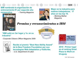 IBM nombrada la organización de entrenamiento #1 por segundo año consecutivo   - Training Magazine Premios y reconocimientos a IBM Mejor en la industria para madres trabajadoras.  17 años en las top 10. - Working Mother   Magazine Recibe el premio “Best New Ability Award” de la New Freedom Foundation por sus tecnologías Web Adaptation y ViaScribe. - U.S. Department of Labor 2010 - Primer lugar en el ranking Great Place to Work en Uruguay  “ IBM salió en 3er lugar y 1a. en su industria” - Corporate Citizens Officer Magazine 2009 