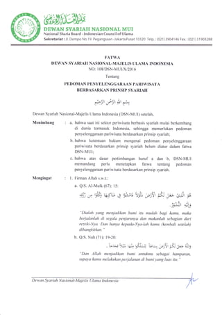 '€tilt
DEWAN SYARIAH NASIONAT MUI
National Sharia Board - lndonesian Council of Ulama
Sekretariat:Jl. Dempo No.19 Pegangsaan-JakartaPusat 10320 Telp.:(021)3904146Fax.:(021)31903288
FATWA
DEWAN SYARIAH NASIONAL-MAJELIS ULAMA INDONESIA
NO: 1 08/DSN-MUI|X12} 1 6
Tentang
PEDOMAN PENYELENGGARAAN PARIWISATA
BERDASARKAN PRINSIP SYARIAH
o ilt
F> )l
-' ,,
Nasional-Majelis Ulama Indonesia (DSN-MUI) setelah,
: a. bahwa saat ini sektor periwisata berbasis syariah mulai berkembang
di dunia termasuk Indonesia, sehingga memerlukan pedoman
penyelenggaraan pariwisata berdasarkan prinsip syariah;
b. bahwa ketentuan hukum mengenai pedoman penyelenggaraan
pariwisata berdasarkan prinsip syariah belum diatur dalam fatwa
DSN-MUI;
c. bahwa atas dasar pertimbangan huruf a dan b, DSN-MUI
memandang perlu menetapkan fatwa tentang pedoman
penyelenggaraan pariwisata berdasarkan prinsip syariah.
,fl, iu *
Dewan Syariah
Menimbang
Mengingat : L Firman Allah s.w.t.:
a. Q.S.Al-Mulk (67): 15:
y)j ,y iEt q,e q q*) trs; ;3t
6
-l; ,"<Jl -j
. l*3r oira
JJ /'r.J
"Dialah yang menjadikan bumi itu mudah bagi kamu, maka
berjalanlah di .segala penjurunya dan makanlah sebagian dari
rezeki-Nya. Dan hanya kepada-Nya-lah kamu (kembali setelah)
dibangkirkan. "
b. Q.S. Nuh (71): 19-20:
. vco* t4. $na- bq Jb:t pct 1; u6
"Dan Allah menjadikan bumi untukmu sebagai hamparan,
supaya kamu melakukan perjalanan di bumi yang luas itu. "
Dew an Sy ar i ah Nas io nal - Maj e I i s UI am a In do ne s ia
 