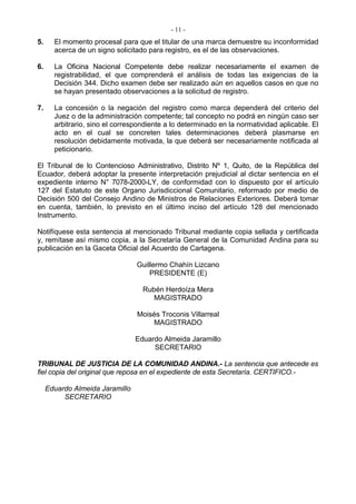 - 11 -
5.     El momento procesal para que el titular de una marca demuestre su inconformidad
       acerca de un signo solicitado para registro, es el de las observaciones.

6.     La Oficina Nacional Competente debe realizar necesariamente el examen de
       registrabilidad, el que comprenderá el análisis de todas las exigencias de la
       Decisión 344. Dicho examen debe ser realizado aún en aquellos casos en que no
       se hayan presentado observaciones a la solicitud de registro.

7.     La concesión o la negación del registro como marca dependerá del criterio del
       Juez o de la administración competente; tal concepto no podrá en ningún caso ser
       arbitrario, sino el correspondiente a lo determinado en la normatividad aplicable. El
       acto en el cual se concreten tales determinaciones deberá plasmarse en
       resolución debidamente motivada, la que deberá ser necesariamente notificada al
       peticionario.

El Tribunal de lo Contencioso Administrativo, Distrito Nº 1, Quito, de la República del
Ecuador, deberá adoptar la presente interpretación prejudicial al dictar sentencia en el
expediente interno N° 7078-2000-LY, de conformidad con lo dispuesto por el artículo
127 del Estatuto de este Organo Jurisdiccional Comunitario, reformado por medio de
Decisión 500 del Consejo Andino de Ministros de Relaciones Exteriores. Deberá tomar
en cuenta, también, lo previsto en el último inciso del artículo 128 del mencionado
Instrumento.

Notifíquese esta sentencia al mencionado Tribunal mediante copia sellada y certificada
y, remítase así mismo copia, a la Secretaría General de la Comunidad Andina para su
publicación en la Gaceta Oficial del Acuerdo de Cartagena.

                                 Guillermo Chahín Lizcano
                                     PRESIDENTE (E)

                                   Rubén Herdoíza Mera
                                      MAGISTRADO

                                 Moisés Troconis Villarreal
                                     MAGISTRADO

                                 Eduardo Almeida Jaramillo
                                      SECRETARIO

TRIBUNAL DE JUSTICIA DE LA COMUNIDAD ANDINA.- La sentencia que antecede es
fiel copia del original que reposa en el expediente de esta Secretaría. CERTIFICO.-

     Eduardo Almeida Jaramillo
          SECRETARIO
 