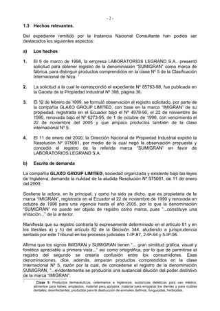 -2-
1.3 Hechos relevantes.

Del expediente remitido por la Instancia Nacional Consultante han podido ser
destacados los siguientes aspectos:

a)   Los hechos

1.   El 6 de marzo de 1998, la empresa LABORATORIOS LEGRAND S.A., presentó
     solicitud para obtener registro de la denominación “SUMIGRAN” como marca de
     fábrica, para distinguir productos comprendidos en la clase Nº 5 de la Clasificación
     Internacional de Niza. 1

2.   La solicitud a la cual le correspondió el expediente Nº 85763-98, fue publicada en
     la Gaceta de la Propiedad Industrial Nº 398, página 36.

3.   El 12 de febrero de 1999, se formuló observación al registro solicitado, por parte de
     la compañía GLAXO GROUP LIMITED, con base en la marca “IMIGRAN” de su
     propiedad, registrada en el Ecuador bajo el Nº 4979-90, el 22 de noviembre de
     1990, renovada bajo el Nº 6273-95, de 1 de octubre de 1996, con vencimiento el
     22 de noviembre del 2005 y que ampara productos también de la clase
     internacional Nº 5.

4.   El 11 de enero del 2000, la Dirección Nacional de Propiedad Industrial expidió la
     Resolución Nº 975081, por medio de la cual negó la observación propuesta y
     concedió el registro de la referida marca “SUMIGRAN” en favor de
     LABORATORIOS LEGRAND S.A.

b)   Escrito de demanda

La compañía GLAXO GROUP LIMITED, sociedad organizada y existente bajo las leyes
de Inglaterra, demanda la nulidad de la aludida Resolución Nº 975081, de 11 de enero
del 2000.

Sostiene la actora, en lo principal, y como ha sido ya dicho, que es propietaria de la
marca “IMIGRAN”, registrada en el Ecuador el 22 de noviembre de 1990 y renovada en
octubre de 1996 para una vigencia hasta el año 2005, por lo que la denominación
“SUMIGRAN” no puede ser objeto de registro como marca, pues “...constituye una
imitación...” de la anterior.

Manifiesta que su registro contraría lo expresamente determinado en el artículo 81 y en
los literales a) y h) del artículo 82 de la Decisión 344, aludiendo a jurisprudencia
sentada por este Tribunal en los procesos judiciales 1-IP-87, 2-IP-94 y 5-IP-95.

Afirma que los signos IMIGRAN y SUMIGRAN tienen “... gran similitud gráfica, visual y
fonética apreciable a primera vista...” así como ortográfica, por lo que de permitirse el
registro del segundo se crearía confusión entre los consumidores. Esas
denominaciones, dice, además, amparan productos comprendidos en la clase
internacional Nº 5, razón por la cual, de concederse el registro de la denominación
SUMIGRAN, “...evidentemente se produciría una sustancial dilución del poder distintivo
de la marca “IMIGRAN”.
1
       Clase 5: Productos farmacéuticos, veterinarios e higiénicos; sustancias dietéticas para uso médico,
     alimentos para bebes; emplastos, material para apósitos; material para empastar los dientes y para moldes
     dentales; desinfectantes; productos para la destrucción de animales dañinos; funguicidas, herbicidas.
 