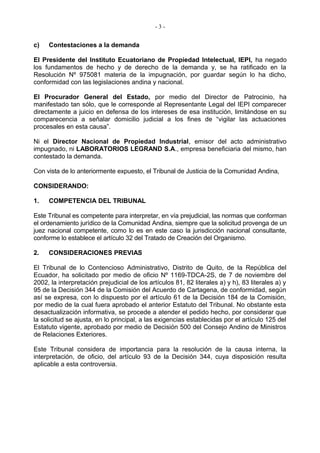 -3-


c)   Contestaciones a la demanda

El Presidente del Instituto Ecuatoriano de Propiedad Intelectual, IEPI, ha negado
los fundamentos de hecho y de derecho de la demanda y, se ha ratificado en la
Resolución Nº 975081 materia de la impugnación, por guardar según lo ha dicho,
conformidad con las legislaciones andina y nacional.

El Procurador General del Estado, por medio del Director de Patrocinio, ha
manifestado tan sólo, que le corresponde al Representante Legal del IEPI comparecer
directamente a juicio en defensa de los intereses de esa institución, limitándose en su
comparecencia a señalar domicilio judicial a los fines de “vigilar las actuaciones
procesales en esta causa”.

Ni el Director Nacional de Propiedad Industrial, emisor del acto administrativo
impugnado, ni LABORATORIOS LEGRAND S.A., empresa beneficiaria del mismo, han
contestado la demanda.

Con vista de lo anteriormente expuesto, el Tribunal de Justicia de la Comunidad Andina,

CONSIDERANDO:

1.   COMPETENCIA DEL TRIBUNAL

Este Tribunal es competente para interpretar, en vía prejudicial, las normas que conforman
el ordenamiento jurídico de la Comunidad Andina, siempre que la solicitud provenga de un
juez nacional competente, como lo es en este caso la jurisdicción nacional consultante,
conforme lo establece el artículo 32 del Tratado de Creación del Organismo.

2.   CONSIDERACIONES PREVIAS

El Tribunal de lo Contencioso Administrativo, Distrito de Quito, de la República del
Ecuador, ha solicitado por medio de oficio Nº 1169-TDCA-2S, de 7 de noviembre del
2002, la interpretación prejudicial de los artículos 81, 82 literales a) y h), 83 literales a) y
95 de la Decisión 344 de la Comisión del Acuerdo de Cartagena, de conformidad, según
así se expresa, con lo dispuesto por el artículo 61 de la Decisión 184 de la Comisión,
por medio de la cual fuera aprobado el anterior Estatuto del Tribunal. No obstante esta
desactualización informativa, se procede a atender el pedido hecho, por considerar que
la solicitud se ajusta, en lo principal, a las exigencias establecidas por el artículo 125 del
Estatuto vigente, aprobado por medio de Decisión 500 del Consejo Andino de Ministros
de Relaciones Exteriores.

Este Tribunal considera de importancia para la resolución de la causa interna, la
interpretación, de oficio, del artículo 93 de la Decisión 344, cuya disposición resulta
aplicable a esta controversia.
 